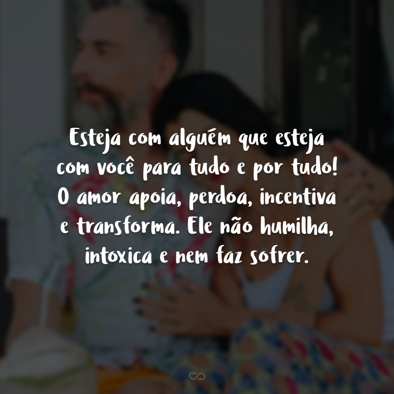 Esteja com alguém que esteja com você para tudo e por tudo! O amor apoia, perdoa, incentiva e transforma. Ele não humilha, intoxica e nem faz sofrer.