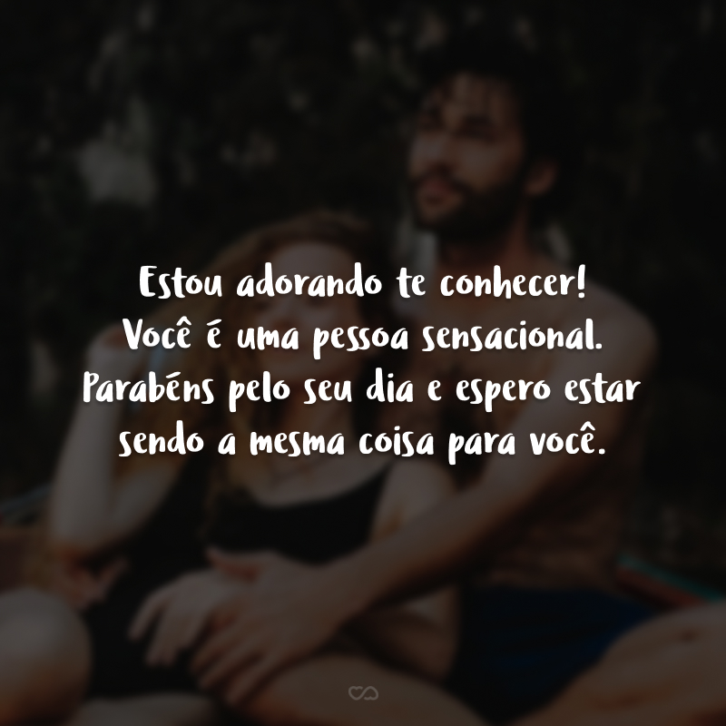 Estou adorando te conhecer! Você é uma pessoa sensacional. Parabéns pelo seu dia e espero estar sendo a mesma coisa para você.