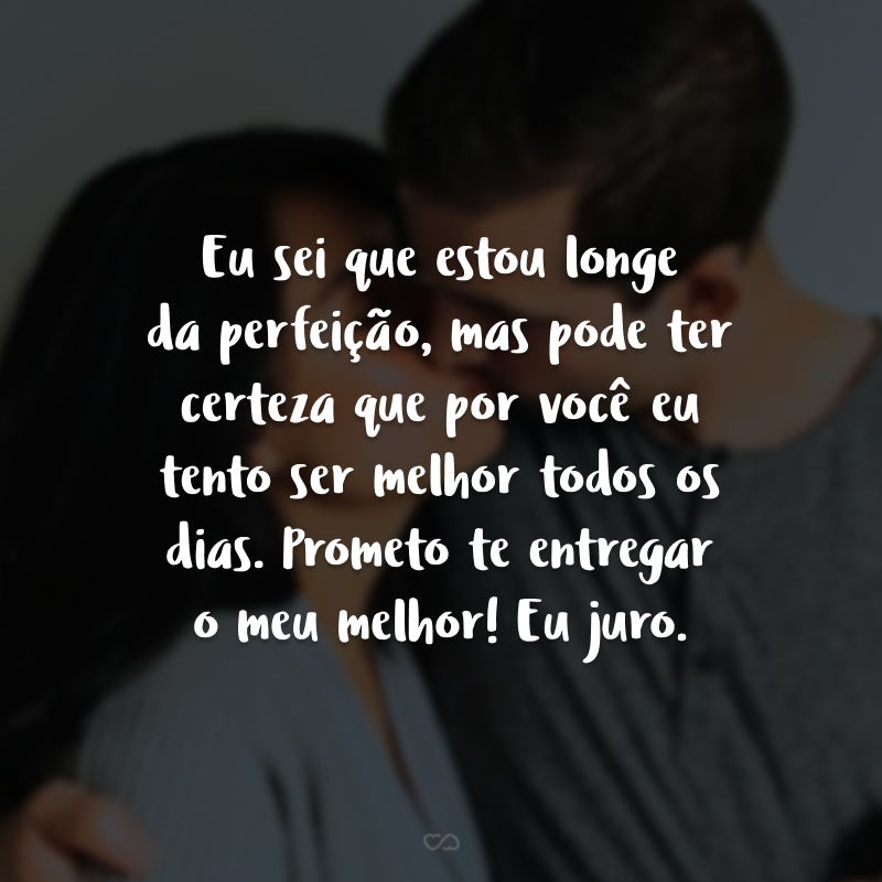 Eu sei que estou longe da perfeição, mas pode ter certeza que por você eu tento ser melhor todos os dias. Prometo te entregar o meu melhor! Eu juro.