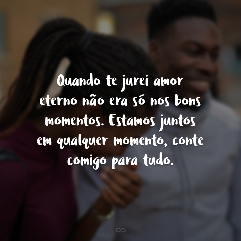 Quando te jurei amor eterno não era só nos bons momentos. Estamos juntos em qualquer momento, conte comigo para tudo.