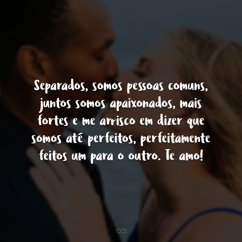 Separados, somos pessoas comuns, juntos somos apaixonados, mais fortes e me arrisco em dizer que somos até perfeitos, perfeitamente feitos um para o outro. Te amo!