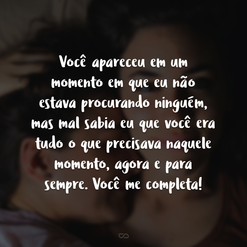 Você apareceu em um momento em que eu não estava procurando ninguém, mas mal sabia eu que você era tudo o que precisava naquele momento, agora e para sempre. Você me completa!