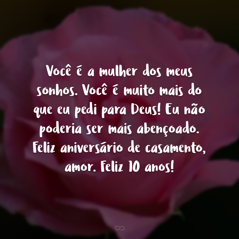 Você é a mulher dos meus sonhos. Você é muito mais do que eu pedi para Deus! Eu não poderia ser mais abençoado. Feliz aniversário de casamento, amor. Feliz 10 anos!