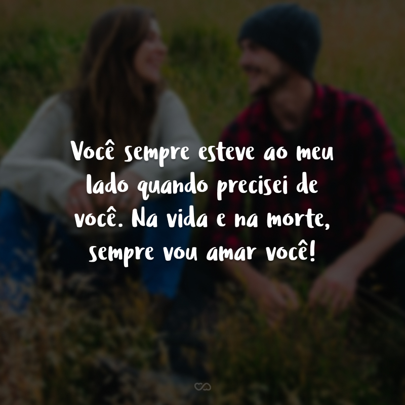 Você sempre esteve ao meu lado quando precisei de você. Na vida e na morte, sempre vou amar você!