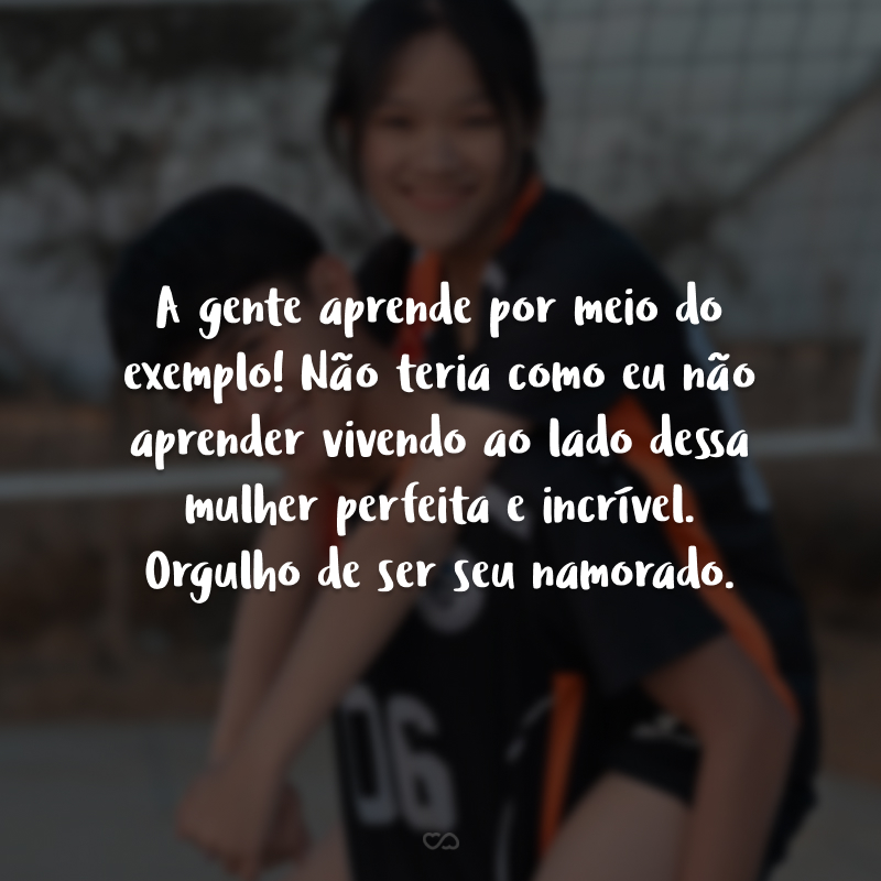 A gente aprende por meio do exemplo! Não teria como eu não aprender vivendo ao lado dessa mulher perfeita e incrível. Orgulho de ser seu namorado.