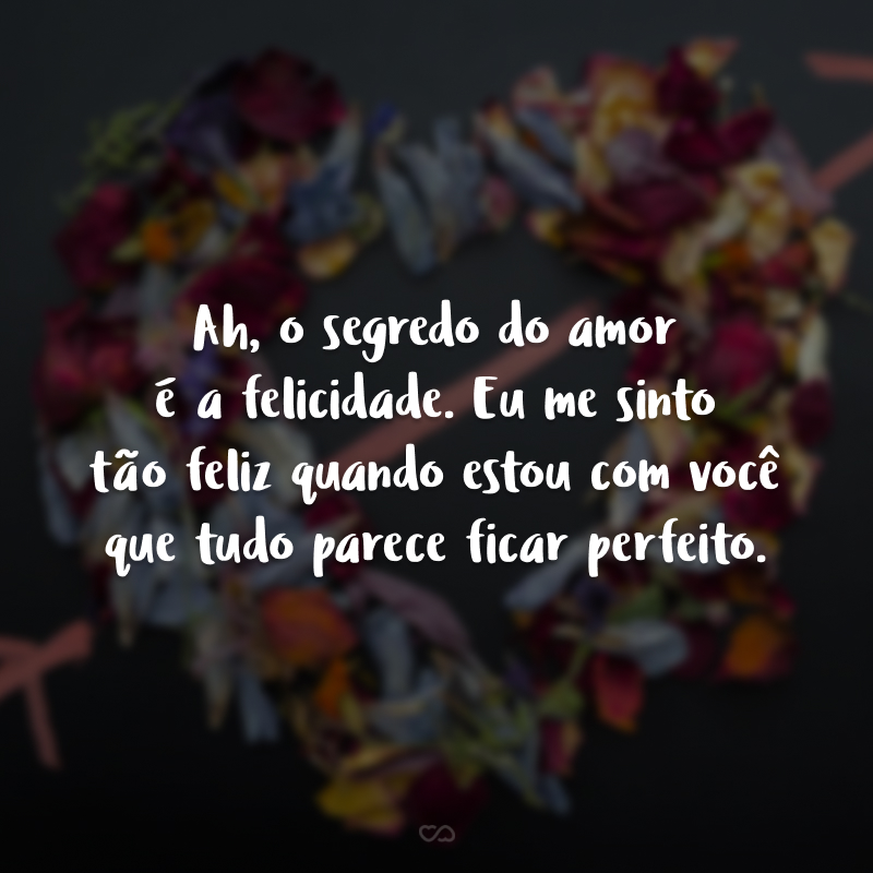 Ah, o segredo do amor é a felicidade. Eu me sinto tão feliz quando estou com você que tudo parece ficar perfeito.