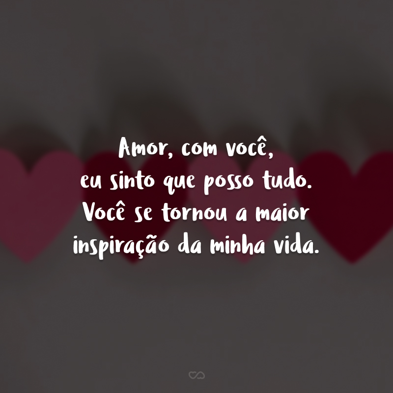 Amor, com você, eu sinto que eu posso tudo. Você se tornou a maior inspiração da minha vida.