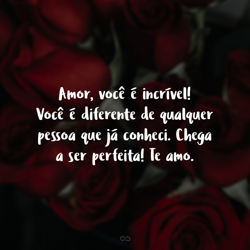 Amor, você é incrível! Você é diferente de qualquer pessoa que já conheci. Chega a ser perfeita! Te amo.