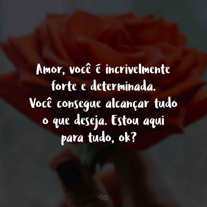 Amor, você é incrivelmente forte e determinada. Você consegue alcançar tudo o que deseja. Estou aqui para tudo, ok?