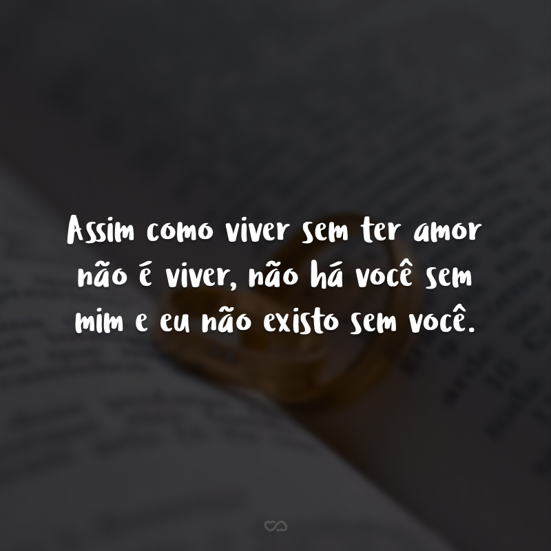 Assim como viver sem ter amor não é viver, não há você sem mim e eu não existo sem você.