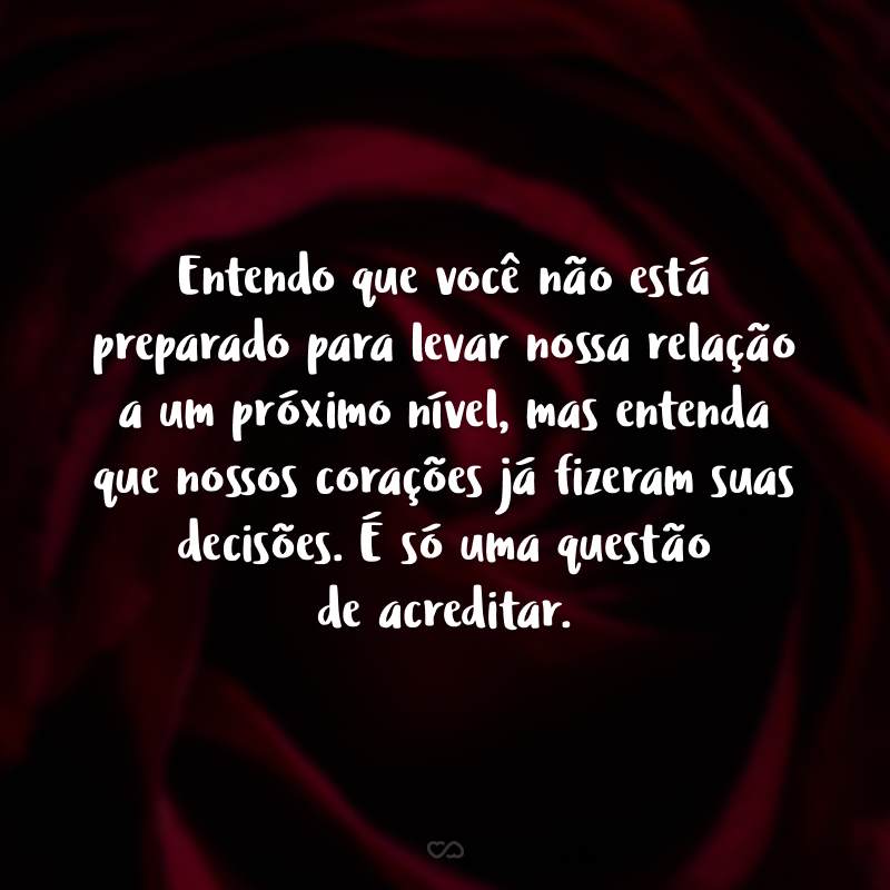 Entendo que você não está preparado para levar nossa relação a um próximo nível, mas entenda que nossos corações já fizeram suas decisões. É só uma questão de acreditar.