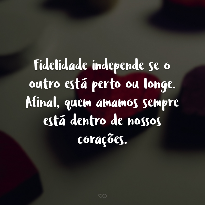 Fidelidade independe se o outro está perto ou longe. Afinal, quem amamos sempre está dentro de nossos corações.