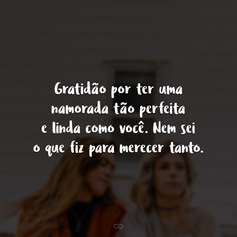 Gratidão por ter uma namorada tão perfeita e linda como você. Nem sei o que fiz para merecer tanto.