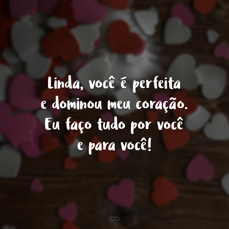 Linda, você é perfeita e dominou meu coração. Eu faço tudo por você e para você!