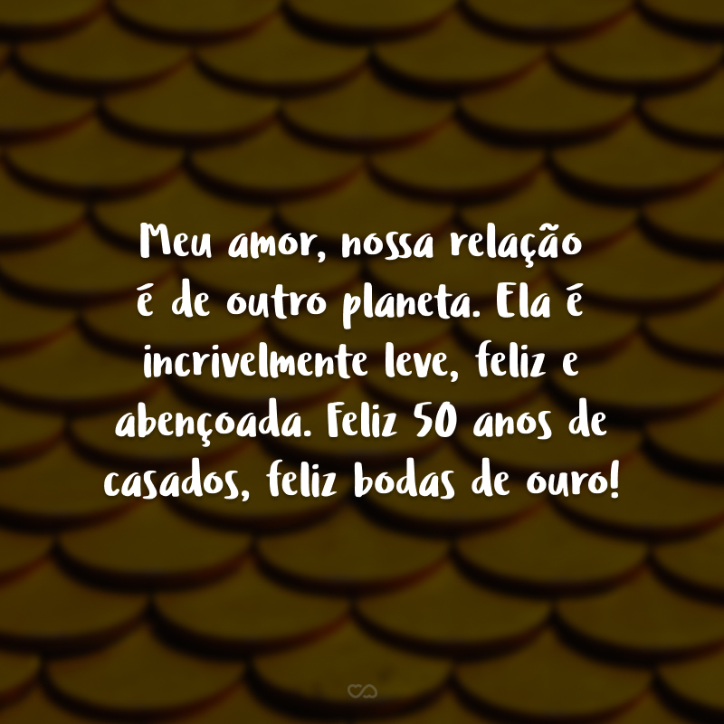 Meu amor, nossa relação é de outro planeta. Ela é incrivelmente leve, feliz e abençoada. Feliz 50 anos de casados, feliz bodas de ouro!