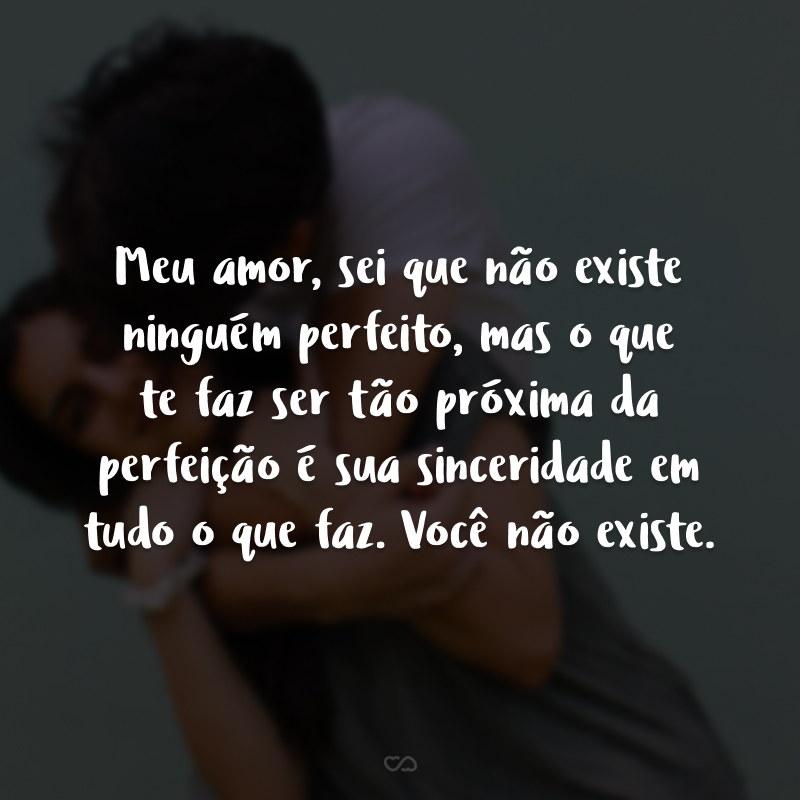 Meu amor, sei que não existe ninguém perfeito, mas o que te faz ser tão próxima da perfeição é sua sinceridade em tudo o que faz. Você não existe.