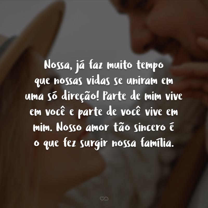 Nossa, já faz muito tempo que nossas vidas se uniram em uma só direção! Parte de mim vive em você e parte de você vive em mim. Nosso amor tão sincero é o que fez surgir nossa família.