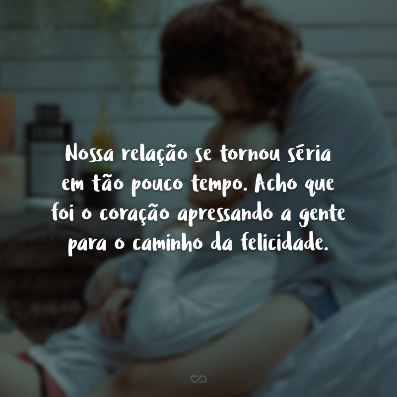 Nossa relação se tornou séria em tão pouco tempo. Acho que foi o coração apressando a gente para o caminho da felicidade.
