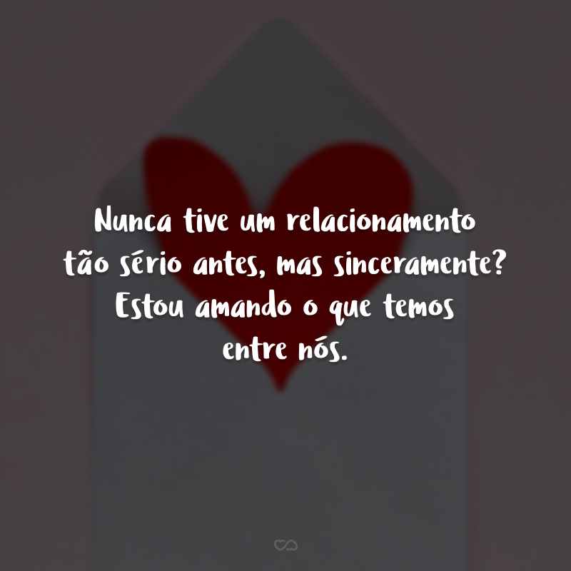 Nunca tive um relacionamento tão sério antes, mas sinceramente? Estou amando o que temos entre nós.