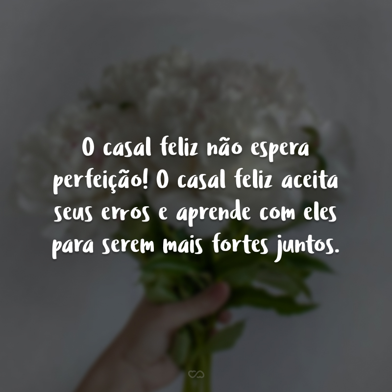 O casal feliz não espera perfeição! O casal feliz aceita seus erros e aprende com eles para serem mais fortes juntos.