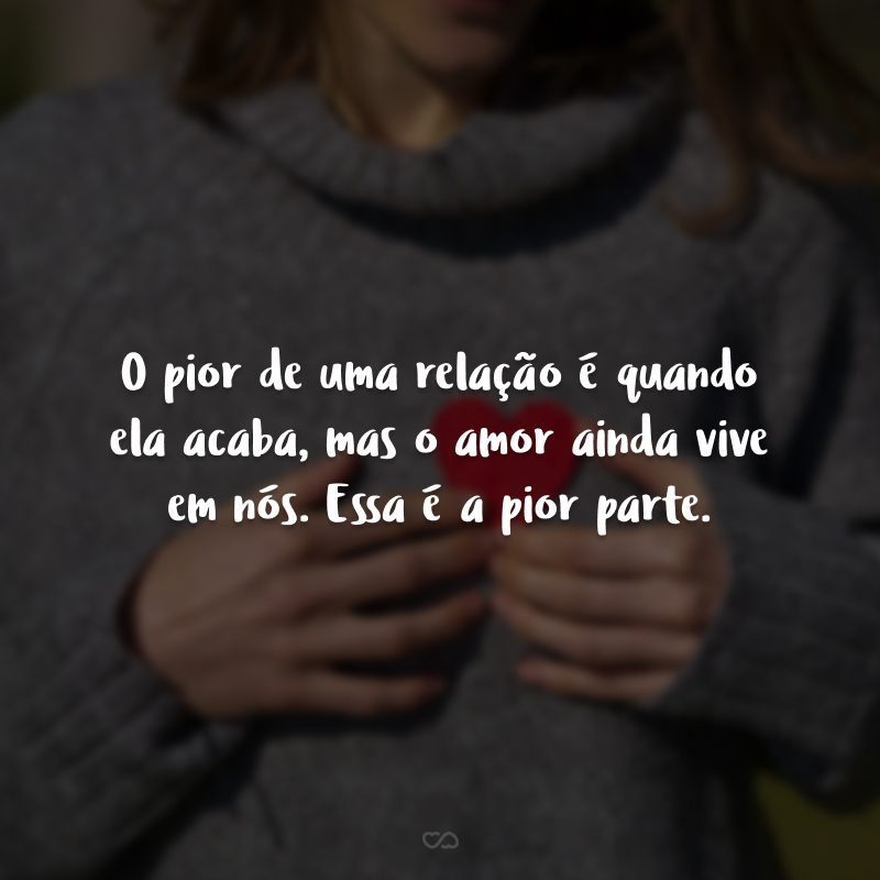 O pior de uma relação é quando ela acaba, mas o amor ainda vive em nós. Essa é a pior parte.