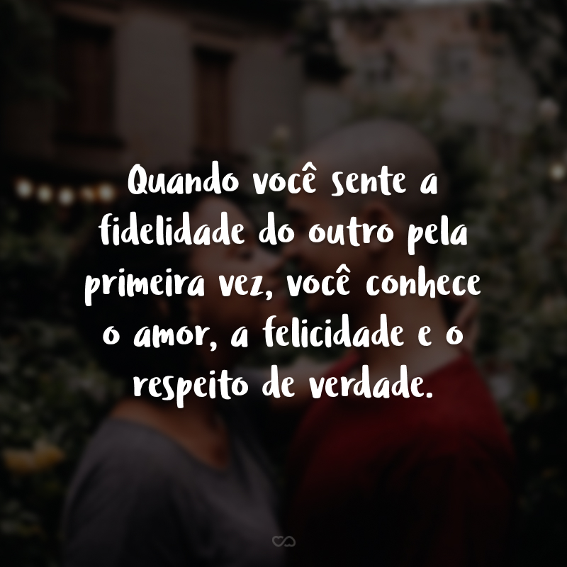 Quando você sente a fidelidade do outro pela primeira vez, você conhece o amor, a felicidade e o respeito de verdade.