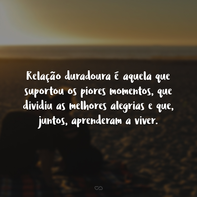 Relação duradoura é aquela que suportou os piores momentos, que dividiu as melhores alegrias e que, juntos, aprenderam a viver.