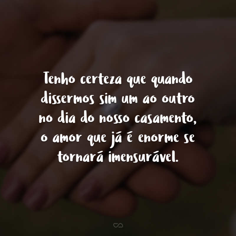 Tenho certeza que quando dissermos sim um ao outro no dia do nosso casamento, o amor que já é enorme se tornará imensurável.