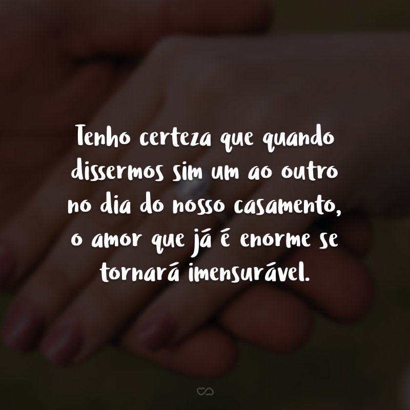 Tenho certeza que quando dissermos sim um ao outro no dia do nosso casamento, o amor que já é enorme se tornará imensurável.