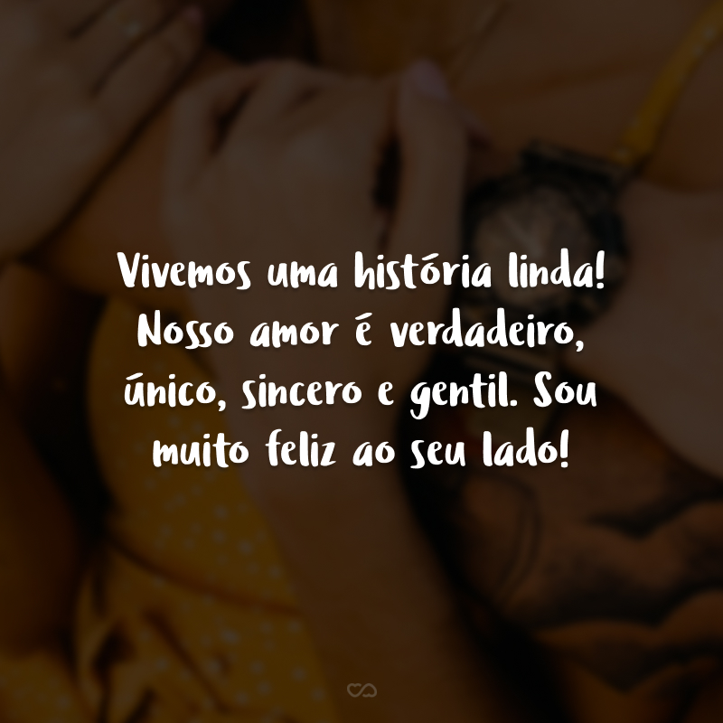 Vivemos uma história linda! Nosso amor é verdadeiro, único, sincero e gentil. Sou muito feliz ao seu lado!