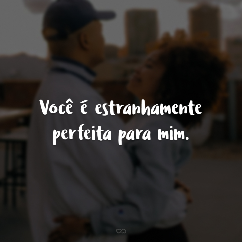 Você é estranhamente perfeita para mim. Somos o contrário um do outro em tudo, mas mesmo assim, somos perfeitos. Nós nos somamos, nos amamos e nos escolhemos. Te amo!