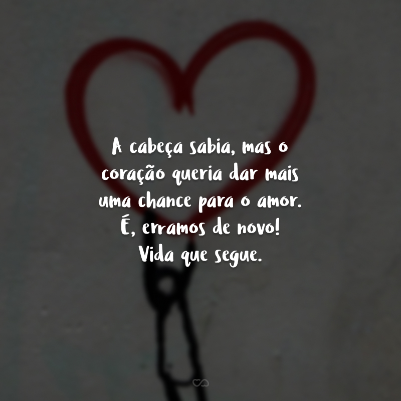 A cabeça sabia, mas o coração queria dar mais uma chance para o amor. É, erramos de novo! Vida que segue.