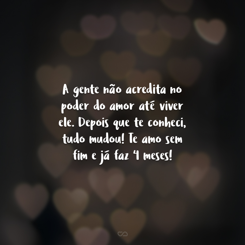 A gente não acredita no poder do amor até viver ele. Depois que te conheci, tudo mudou! Te amo sem fim e já fazem 4 meses!