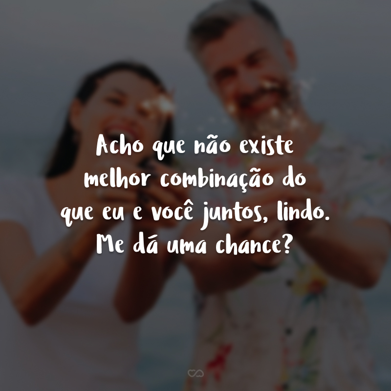 Acho que não existe melhor combinação do que eu e você juntos, lindo. Me dá uma chance?