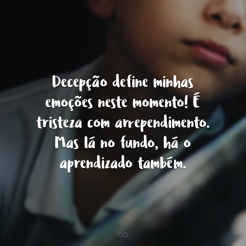 Decepção define minhas emoções neste momento! É tristeza com arrependimento. Mas lá no fundo, há o aprendizado também.