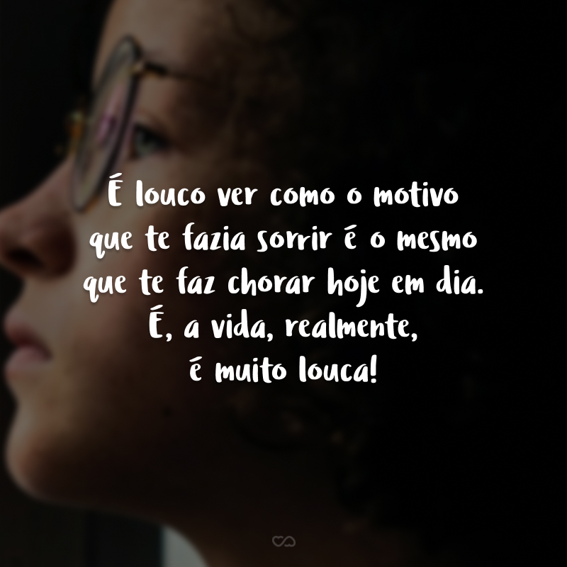 É louco ver como o motivo que te fazia sorrir é o mesmo que te faz chorar hoje em dia. É, a vida, realmente, é muito louca!