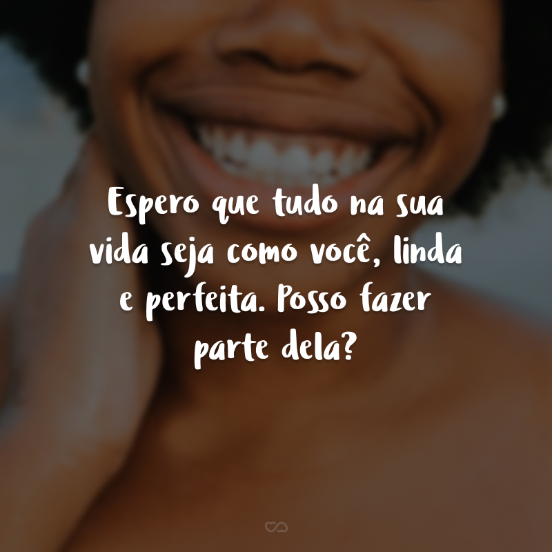 Espero que tudo na sua vida seja como você, linda e perfeita. Posso fazer parte dela?