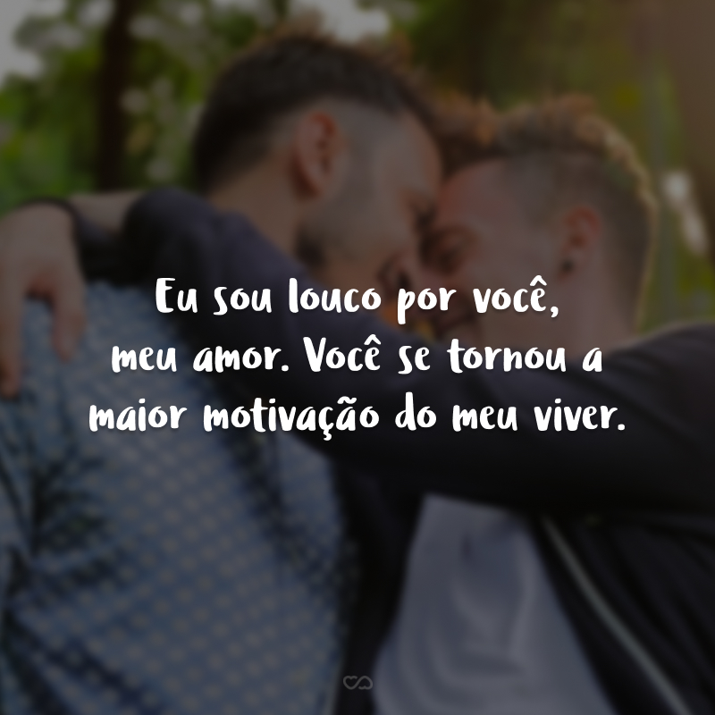 Eu sou louco por você, meu amor. Você se tornou a maior motivação do meu viver. 