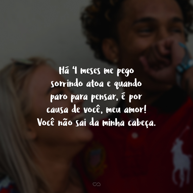 Há 4 meses me pego sorrindo atoa e quando paro para pensar, é por causa de você, meu amor! Você não sai da minha cabeça.