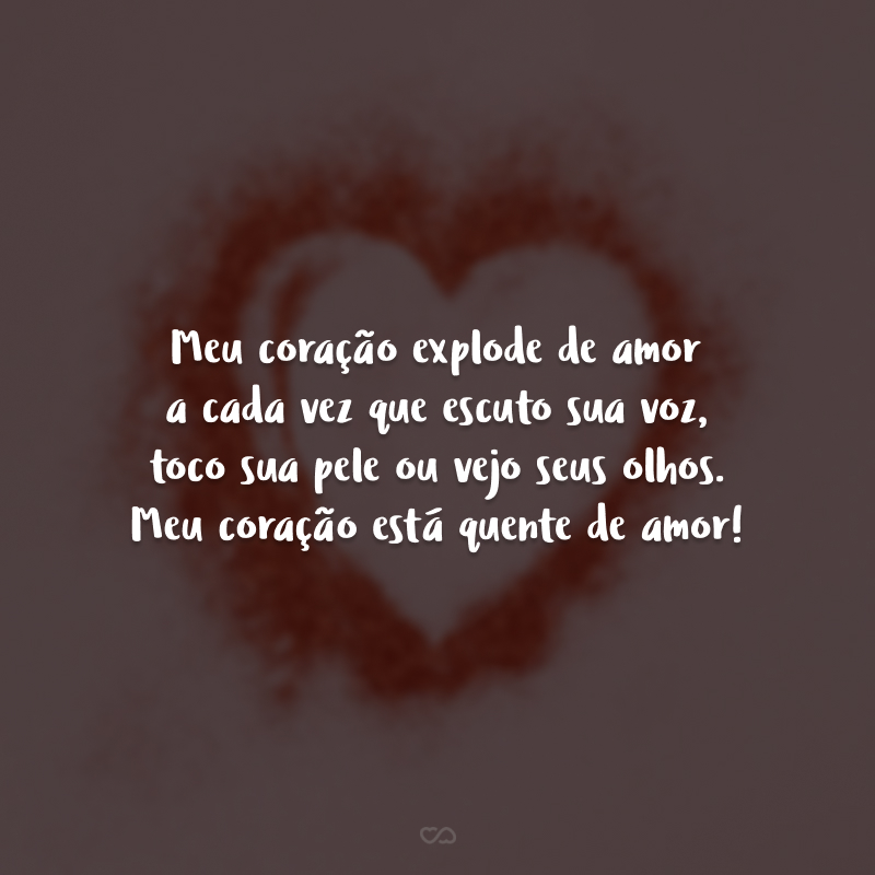 Meu coração explode de amor a cada vez que escuto sua voz, toco sua pele ou vejo seus olhos. Meu coração está quente de amor!