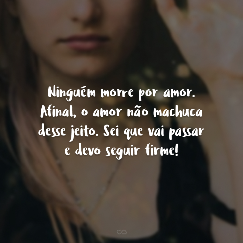 Ninguém morre por amor. Afinal, o amor não machuca desse jeito. Sei que vai passar e devo seguir firme!