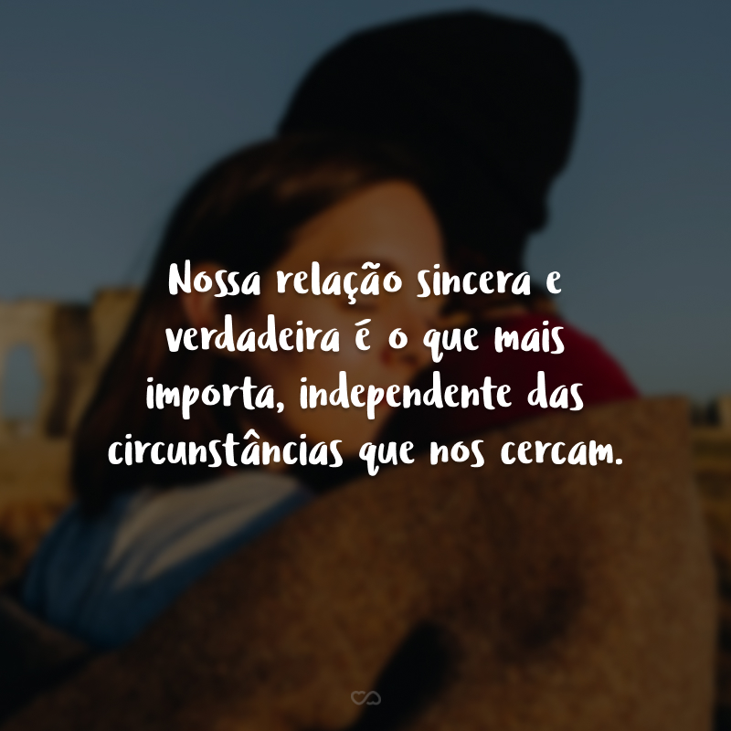 Nossa relação sincera e verdadeira é o que mais importa, independente das circunstâncias que nos cercam.