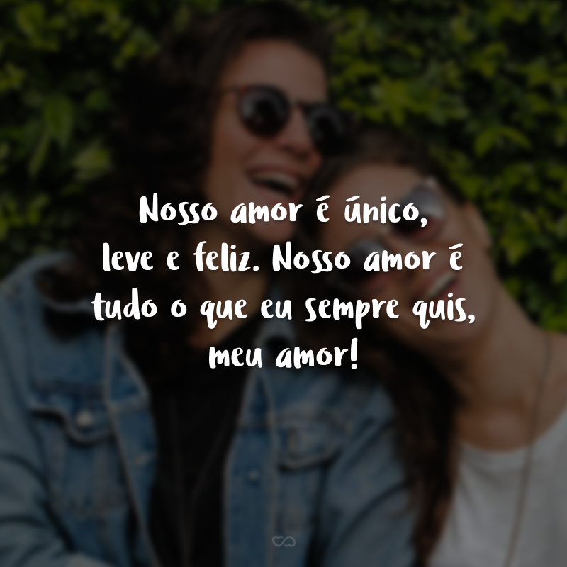 Nosso amor é único, leve e feliz. Nosso amor é tudo o que eu sempre quis, meu amor!