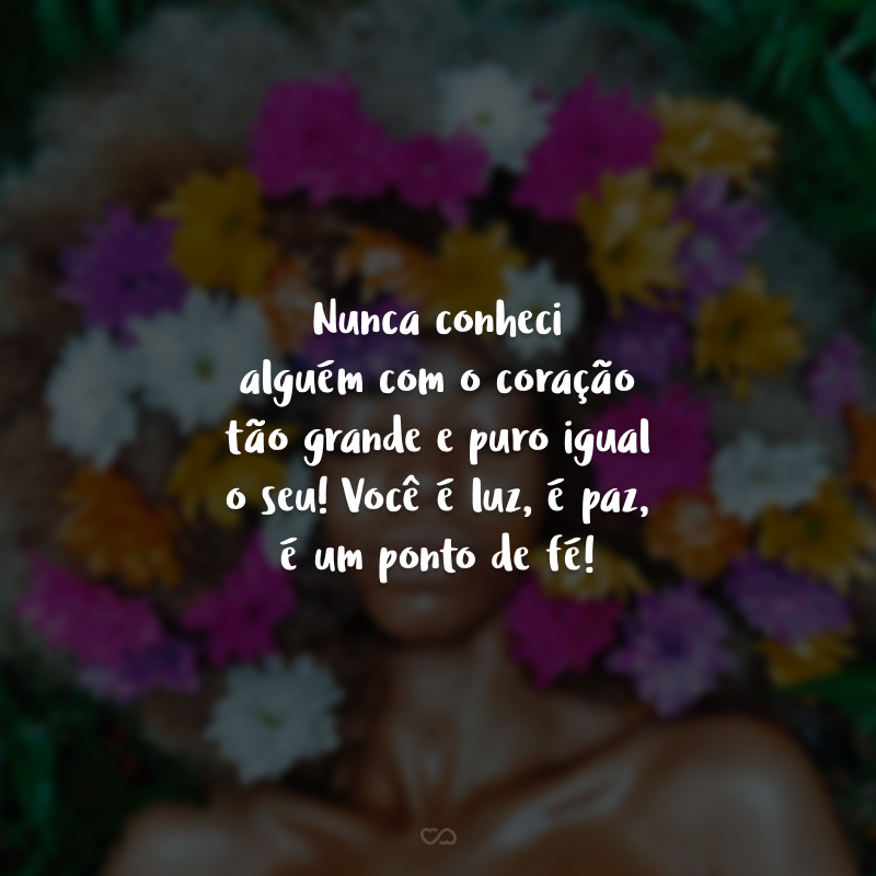 Nunca conheci alguém com o coração tão grande e puro igual o seu! Você é luz, é paz, é um ponto de fé!