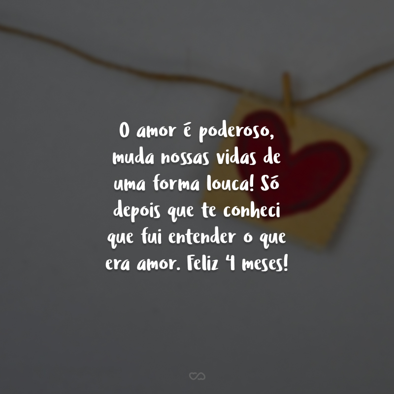 O amor é poderoso, muda nossas vidas de uma forma louca! Só depois que te conheci que fui entender o que era amor. Feliz 4 meses!