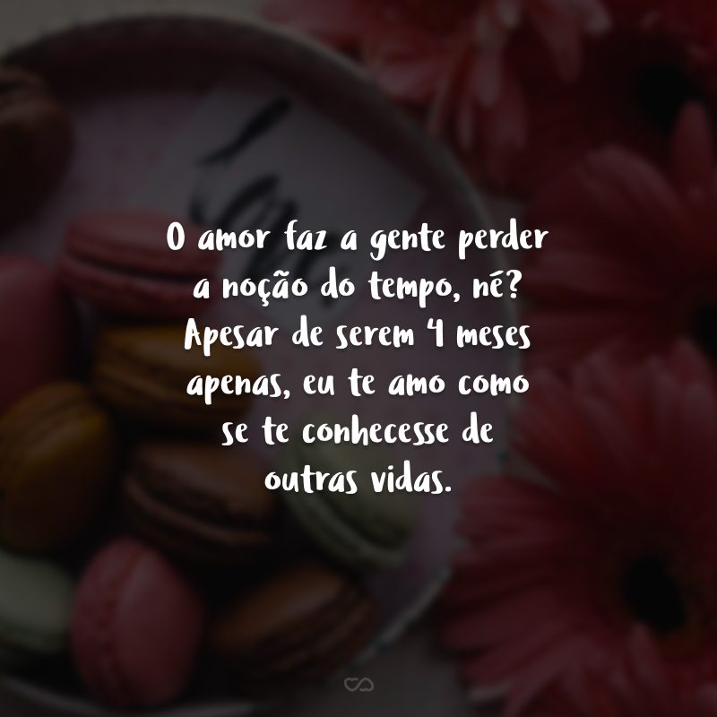 O amor faz a gente perder a noção do tempo, né? Apesar de serem 4 meses apenas, eu te amo como se te conhecesse de outras vidas.