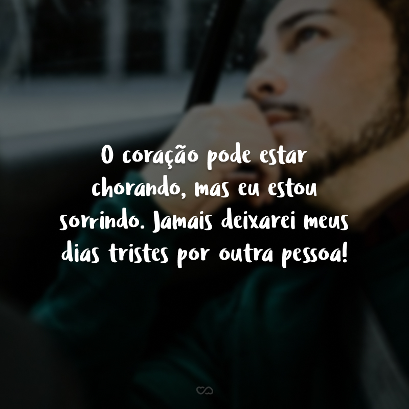 O coração pode estar chorando, mas eu estou sorrindo. Jamais deixarei meus dias tristes por outra pessoa!