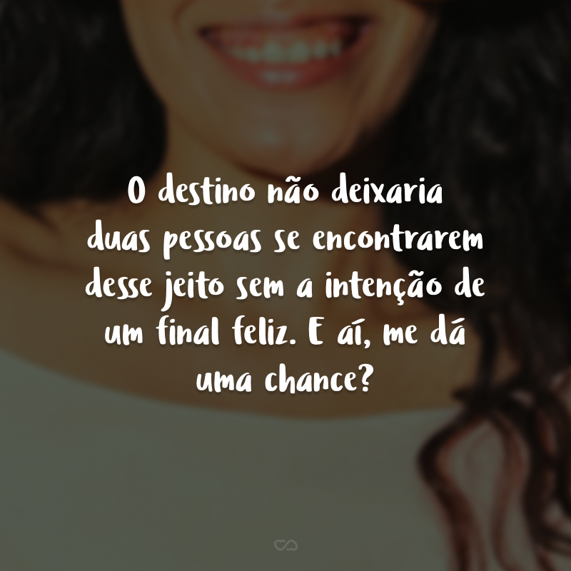 O destino não deixaria duas pessoas se encontrarem desse jeito sem a intenção de um final feliz. E aí, me dá uma chance?