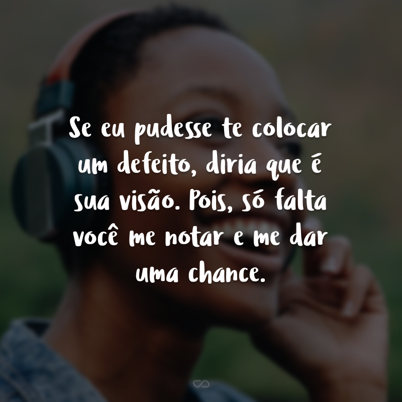 Se eu pudesse te colocar um defeito, diria que é sua visão. Pois, só falta você me notar e me dar uma chance.