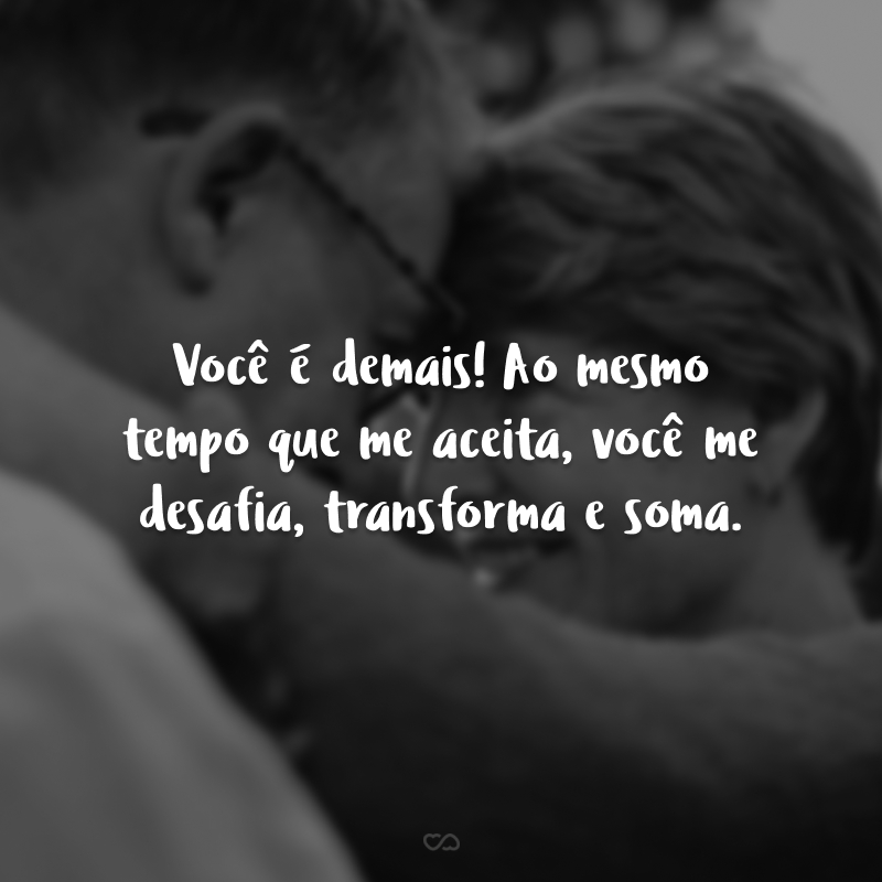 Você é demais! Ao mesmo tempo que me aceita, você me desafia, transforma e soma. 